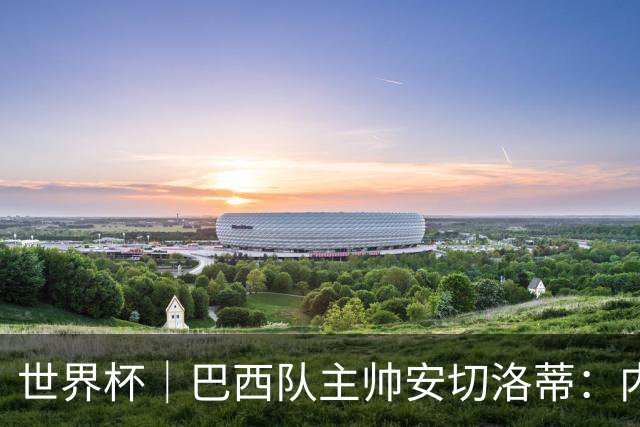 世界杯｜巴西队主帅安切洛蒂：内马尔可踢满90分钟