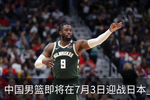 中国男篮即将在7月3日迎战日本 四场热身赛以提升实力