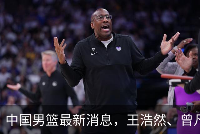 中国男篮最新消息，王浩然、曾凡博将先后离队 热身赛时间迎来调整