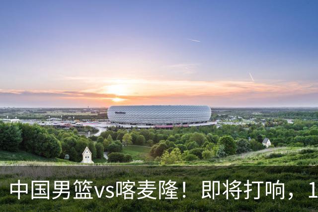 中国男篮vs喀麦隆！即将打响，12人名单基本定型，郭士强调整轮换