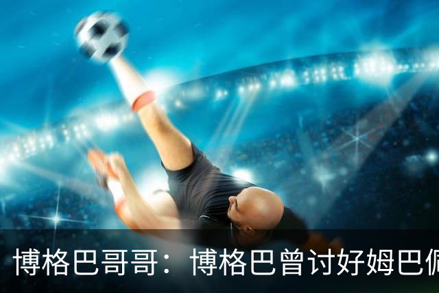 博格巴哥哥：博格巴曾讨好姆巴佩 想借后者加入巴黎
