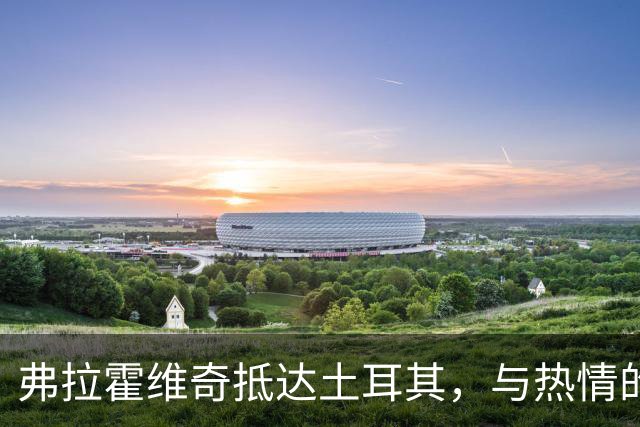 弗拉霍维奇抵达土耳其，与热情的贝西克塔斯球迷互动