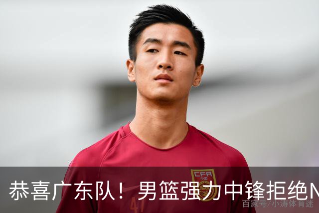 恭喜广东队！男篮强力中锋拒绝NBA合同，朱芳雨迎来重大利好！