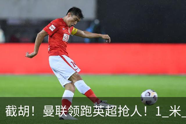 截胡！曼联领跑英超抢人！1 米 95 天才新星就位